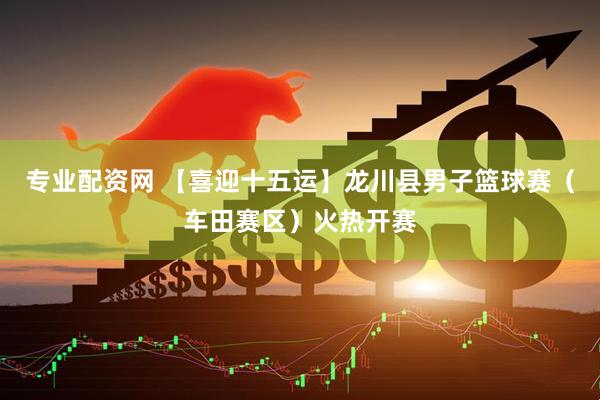 专业配资网 【喜迎十五运】龙川县男子篮球赛（车田赛区）火热开赛