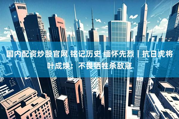 国内配资炒股官网 铭记历史 缅怀先烈｜抗日虎将叶成焕：不畏牺牲杀敌寇