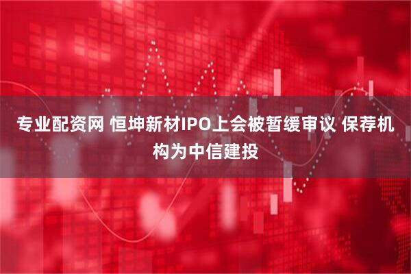 专业配资网 恒坤新材IPO上会被暂缓审议 保荐机构为中信建投