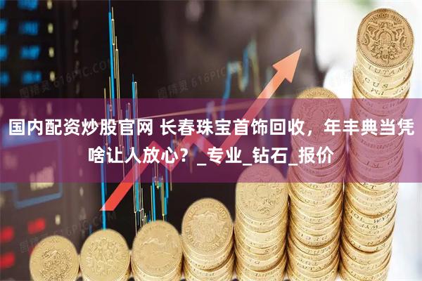 国内配资炒股官网 长春珠宝首饰回收，年丰典当凭啥让人放心？_专业_钻石_报价