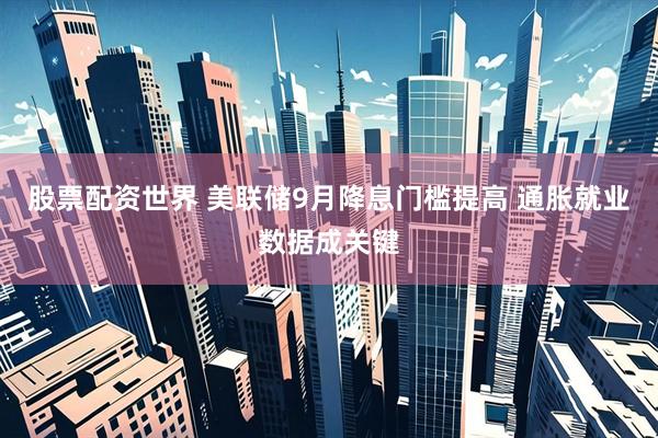 股票配资世界 美联储9月降息门槛提高 通胀就业数据成关键
