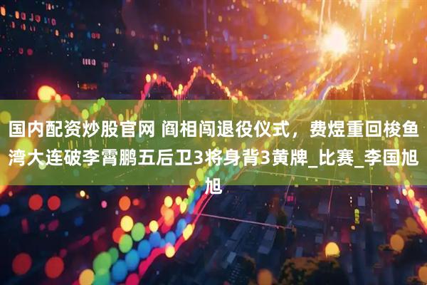 国内配资炒股官网 阎相闯退役仪式，费煜重回梭鱼湾大连破李霄鹏五后卫3将身背3黄牌_比赛_李国旭