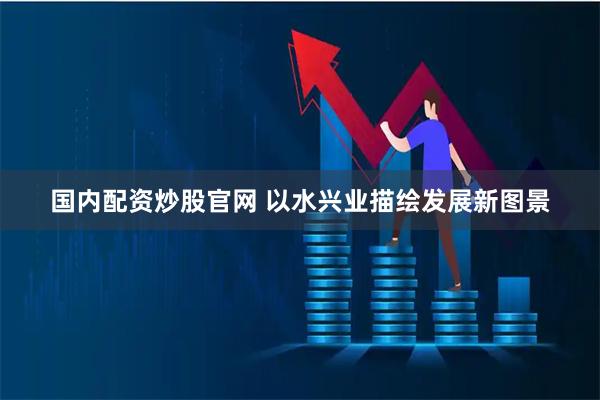 国内配资炒股官网 以水兴业描绘发展新图景