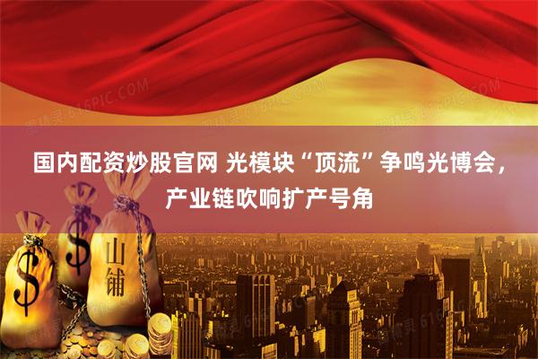 国内配资炒股官网 光模块“顶流”争鸣光博会，产业链吹响扩产号角