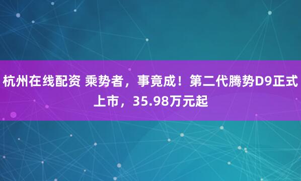 杭州在线配资 乘势者，事竟成！第二代腾势D9正式上市，35.98万元起